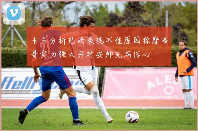 卡卡分析巴西表现不佳原因称摩洛哥实力强大并对安帅充满信心