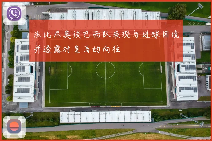 法比尼奥谈巴西队表现与进球困境并透露对皇马的向往