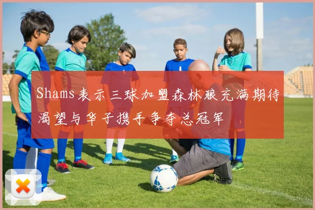Shams表示三球加盟森林狼充满期待渴望与华子携手争夺总冠军
