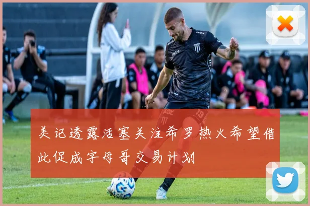 美记透露活塞关注希罗热火希望借此促成字母哥交易计划