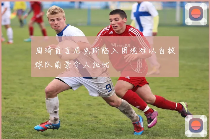 周琦直言尼克斯陷入困境难以自拔球队前景令人担忧