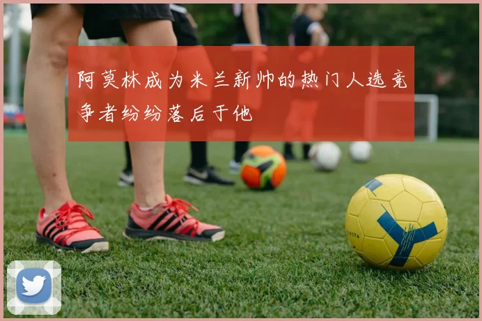 阿莫林成为米兰新帅的热门人选竞争者纷纷落后于他