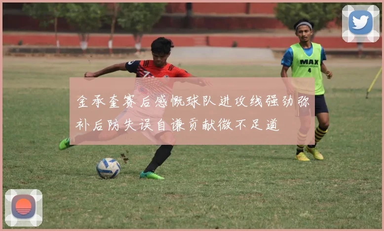 金承奎赛后感慨球队进攻线强劲弥补后防失误自谦贡献微不足道