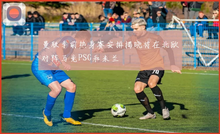 曼联季前热身赛安排揭晓将在北欧对阵马竞PSG和米兰