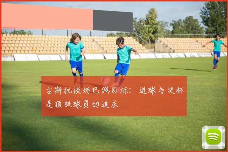 古斯托谈姆巴佩目标：进球与奖杯是顶级球员的追求