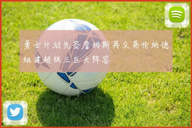 勇士计划先签詹姆斯再交易伦纳德组建超级三巨头阵容