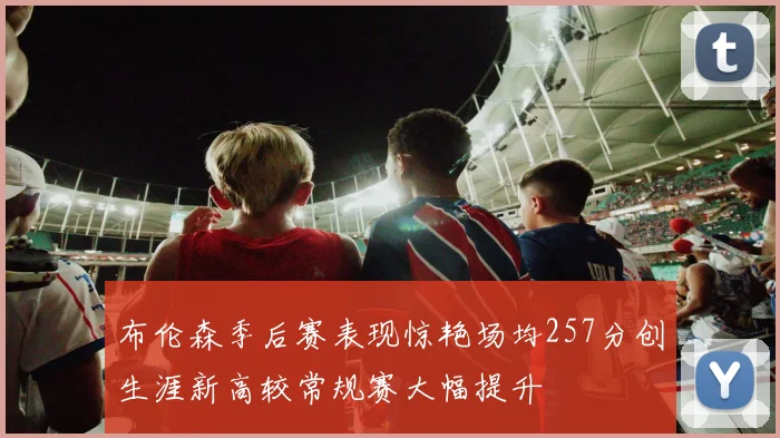 布伦森季后赛表现惊艳场均257分创生涯新高较常规赛大幅提升