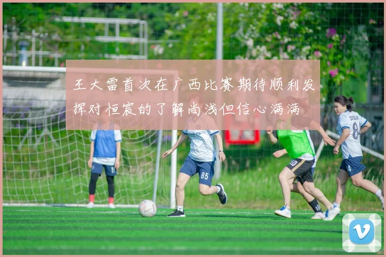 王大雷首次在广西比赛期待顺利发挥对恒宸的了解尚浅但信心满满