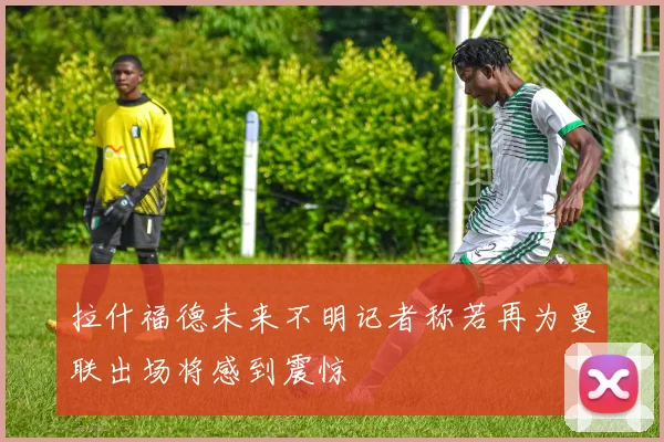拉什福德未来不明记者称若再为曼联出场将感到震惊