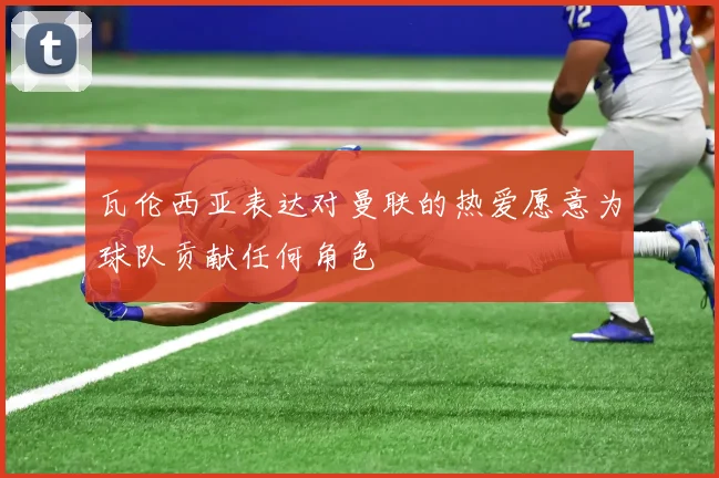 瓦伦西亚表达对曼联的热爱愿意为球队贡献任何角色