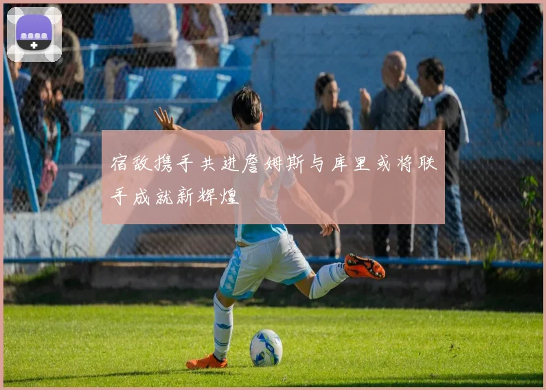 宿敌携手共进詹姆斯与库里或将联手成就新辉煌